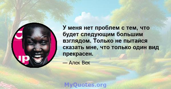 У меня нет проблем с тем, что будет следующим большим взглядом. Только не пытайся сказать мне, что только один вид прекрасен.