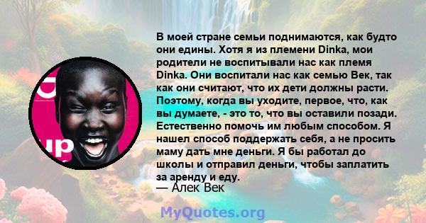 В моей стране семьи поднимаются, как будто они едины. Хотя я из племени Dinka, мои родители не воспитывали нас как племя Dinka. Они воспитали нас как семью Век, так как они считают, что их дети должны расти. Поэтому,