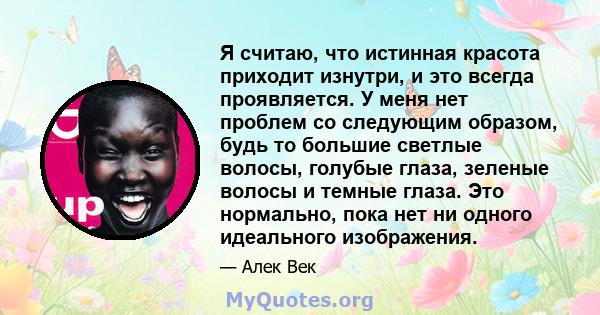 Я считаю, что истинная красота приходит изнутри, и это всегда проявляется. У меня нет проблем со следующим образом, будь то большие светлые волосы, голубые глаза, зеленые волосы и темные глаза. Это нормально, пока нет