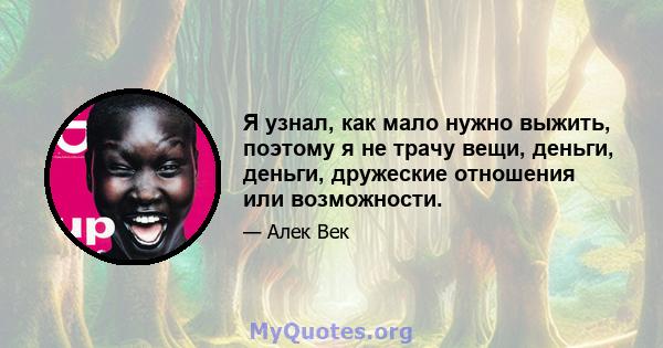 Я узнал, как мало нужно выжить, поэтому я не трачу вещи, деньги, деньги, дружеские отношения или возможности.