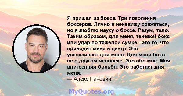 Я пришел из бокса. Три поколения боксеров. Лично я ненавижу сражаться, но я люблю науку о боксе. Разум, тело. Таким образом, для меня, теневой бокс или удар по тяжелой сумке - это то, что приводит меня в центр. Это