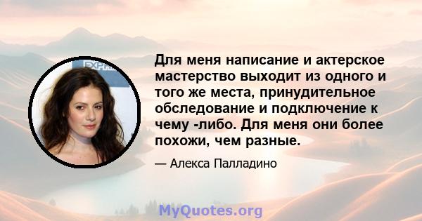 Для меня написание и актерское мастерство выходит из одного и того же места, принудительное обследование и подключение к чему -либо. Для меня они более похожи, чем разные.