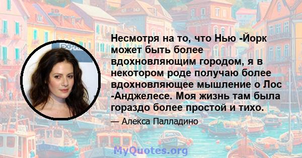 Несмотря на то, что Нью -Йорк может быть более вдохновляющим городом, я в некотором роде получаю более вдохновляющее мышление о Лос -Анджелесе. Моя жизнь там была гораздо более простой и тихо.