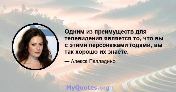 Одним из преимуществ для телевидения является то, что вы с этими персонажами годами, вы так хорошо их знаете.