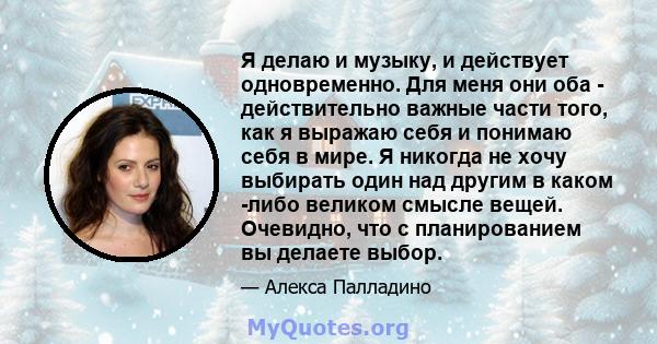 Я делаю и музыку, и действует одновременно. Для меня они оба - действительно важные части того, как я выражаю себя и понимаю себя в мире. Я никогда не хочу выбирать один над другим в каком -либо великом смысле вещей.