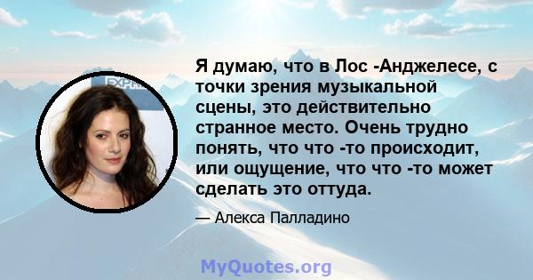 Я думаю, что в Лос -Анджелесе, с точки зрения музыкальной сцены, это действительно странное место. Очень трудно понять, что что -то происходит, или ощущение, что что -то может сделать это оттуда.