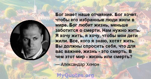 Бог знает наше отчаяние. Бог хочет, чтобы его избранные люди жили в мире. Бог любит жизнь, меньше заботится о смерти. Нам нужно жить. Я хочу жить, я хочу, чтобы мои дети жили. Все, кого я знаю, хотят жить. Вы должны