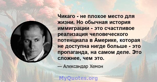 Чикаго - не плохое место для жизни. Но обычная история иммиграции - это счастливое реализация человеческого потенциала в Америке, которая не доступна нигде больше - это пропаганда, на самом деле. Это сложнее, чем это.