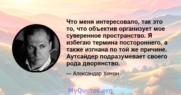 Что меня интересовало, так это то, что объектив организует мое суверенное пространство. Я избегаю термина постороннего, а также изгнана по той же причине. Аутсайдер подразумевает своего рода дворянство.