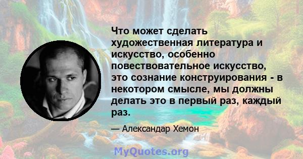 Что может сделать художественная литература и искусство, особенно повествовательное искусство, это сознание конструирования - в некотором смысле, мы должны делать это в первый раз, каждый раз.