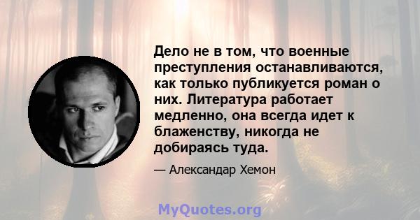 Дело не в том, что военные преступления останавливаются, как только публикуется роман о них. Литература работает медленно, она всегда идет к блаженству, никогда не добираясь туда.