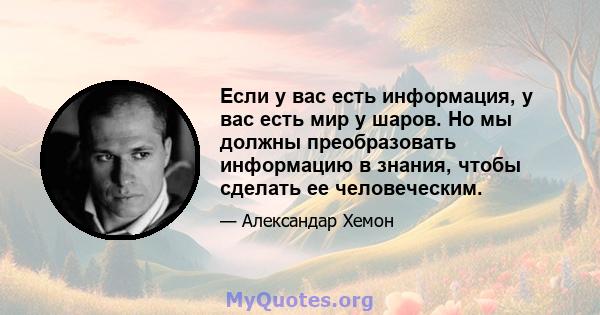 Если у вас есть информация, у вас есть мир у шаров. Но мы должны преобразовать информацию в знания, чтобы сделать ее человеческим.