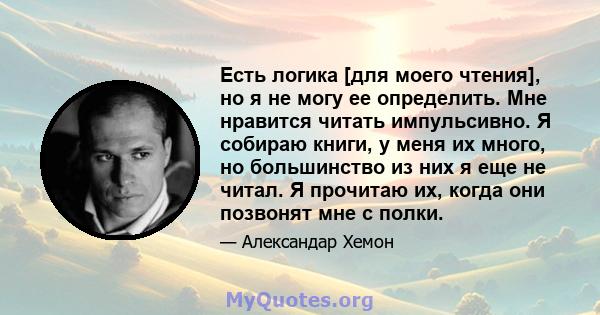 Есть логика [для моего чтения], но я не могу ее определить. Мне нравится читать импульсивно. Я собираю книги, у меня их много, но большинство из них я еще не читал. Я прочитаю их, когда они позвонят мне с полки.