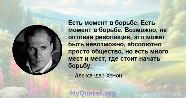 Есть момент в борьбе. Есть момент в борьбе. Возможно, не оптовая революция, это может быть невозможно, абсолютно просто общество, но есть много мест и мест, где стоит начать борьбу.