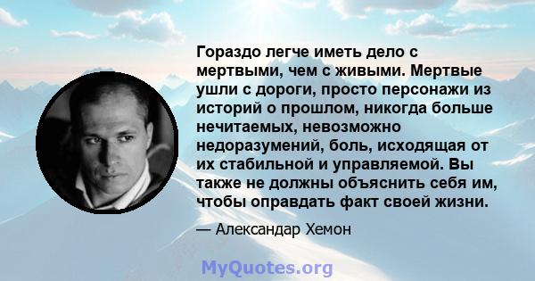 Гораздо легче иметь дело с мертвыми, чем с живыми. Мертвые ушли с дороги, просто персонажи из историй о прошлом, никогда больше нечитаемых, невозможно недоразумений, боль, исходящая от их стабильной и управляемой. Вы