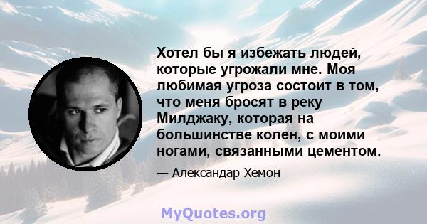 Хотел бы я избежать людей, которые угрожали мне. Моя любимая угроза состоит в том, что меня бросят в реку Милджаку, которая на большинстве колен, с моими ногами, связанными цементом.