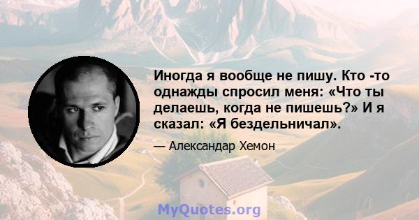 Иногда я вообще не пишу. Кто -то однажды спросил меня: «Что ты делаешь, когда не пишешь?» И я сказал: «Я бездельничал».