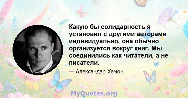 Какую бы солидарность я установил с другими авторами индивидуально, она обычно организуется вокруг книг. Мы соединились как читатели, а не писатели.