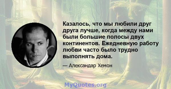 Казалось, что мы любили друг друга лучше, когда между нами были большие полосы двух континентов. Ежедневную работу любви часто было трудно выполнять дома.