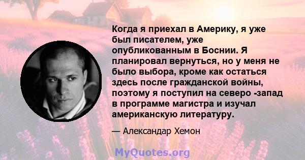 Когда я приехал в Америку, я уже был писателем, уже опубликованным в Боснии. Я планировал вернуться, но у меня не было выбора, кроме как остаться здесь после гражданской войны, поэтому я поступил на северо -запад в