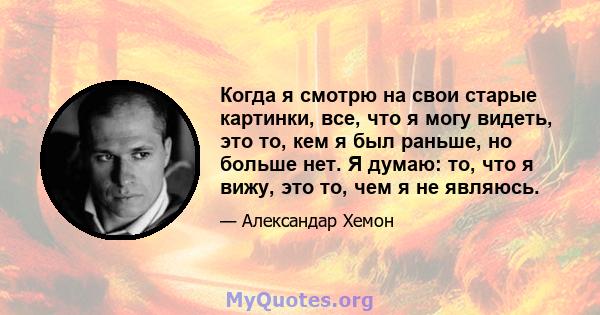 Когда я смотрю на свои старые картинки, все, что я могу видеть, это то, кем я был раньше, но больше нет. Я думаю: то, что я вижу, это то, чем я не являюсь.