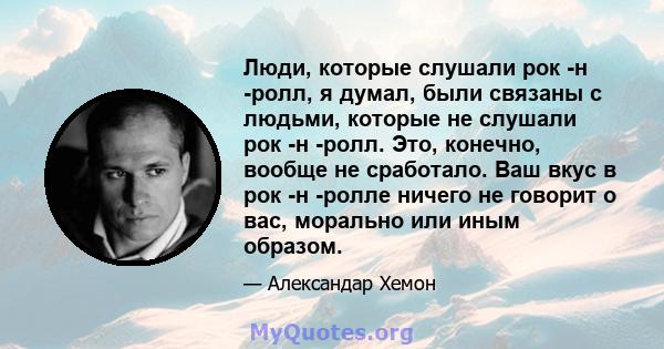 Люди, которые слушали рок -н -ролл, я думал, были связаны с людьми, которые не слушали рок -н -ролл. Это, конечно, вообще не сработало. Ваш вкус в рок -н -ролле ничего не говорит о вас, морально или иным образом.