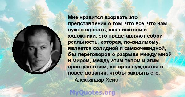 Мне нравится взорвать это представление о том, что все, что нам нужно сделать, как писатели и художники, это представляют собой реальность, которая, по-видимому, является солидной и самоочевидной, без переговоров о