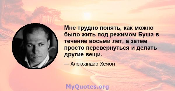 Мне трудно понять, как можно было жить под режимом Буша в течение восьми лет, а затем просто перевернуться и делать другие вещи.