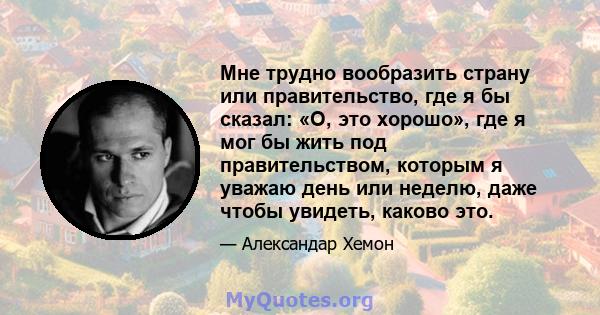 Мне трудно вообразить страну или правительство, где я бы сказал: «О, это хорошо», где я мог бы жить под правительством, которым я уважаю день или неделю, даже чтобы увидеть, каково это.