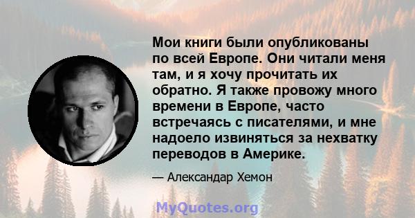 Мои книги были опубликованы по всей Европе. Они читали меня там, и я хочу прочитать их обратно. Я также провожу много времени в Европе, часто встречаясь с писателями, и мне надоело извиняться за нехватку переводов в