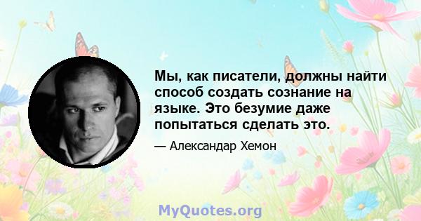 Мы, как писатели, должны найти способ создать сознание на языке. Это безумие даже попытаться сделать это.