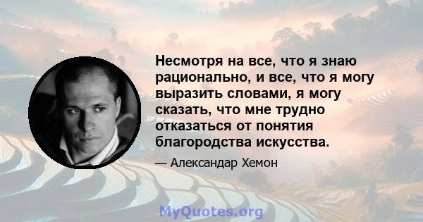 Несмотря на все, что я знаю рационально, и все, что я могу выразить словами, я могу сказать, что мне трудно отказаться от понятия благородства искусства.