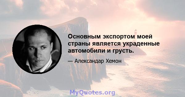 Основным экспортом моей страны является украденные автомобили и грусть.