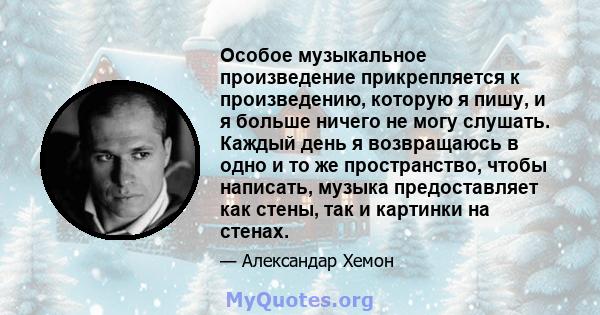 Особое музыкальное произведение прикрепляется к произведению, которую я пишу, и я больше ничего не могу слушать. Каждый день я возвращаюсь в одно и то же пространство, чтобы написать, музыка предоставляет как стены, так 