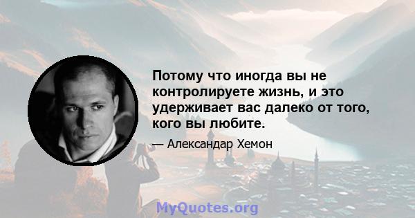 Потому что иногда вы не контролируете жизнь, и это удерживает вас далеко от того, кого вы любите.