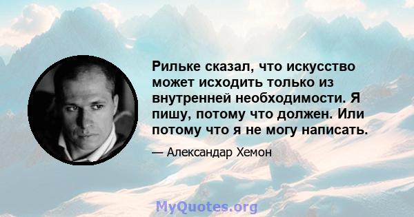 Рильке сказал, что искусство может исходить только из внутренней необходимости. Я пишу, потому что должен. Или потому что я не могу написать.