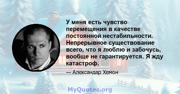 У меня есть чувство перемещения в качестве постоянной нестабильности. Непрерывное существование всего, что я люблю и забочусь, вообще не гарантируется. Я жду катастроф.