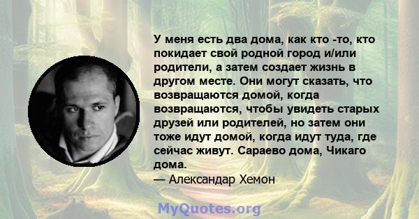 У меня есть два дома, как кто -то, кто покидает свой родной город и/или родители, а затем создает жизнь в другом месте. Они могут сказать, что возвращаются домой, когда возвращаются, чтобы увидеть старых друзей или