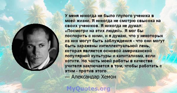 У меня никогда не было глупого ученика в моей жизни. Я никогда не смотрю свысока на своих учеников. Я никогда не думал: «Посмотри на этих людей». Я мог бы поспорить с ними, и я думаю, что у некоторых из них могут быть