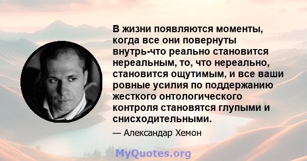 В жизни появляются моменты, когда все они повернуты внутрь-что реально становится нереальным, то, что нереально, становится ощутимым, и все ваши ровные усилия по поддержанию жесткого онтологического контроля становятся