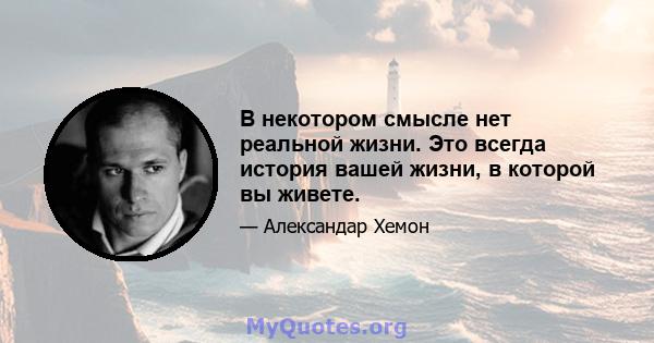 В некотором смысле нет реальной жизни. Это всегда история вашей жизни, в которой вы живете.