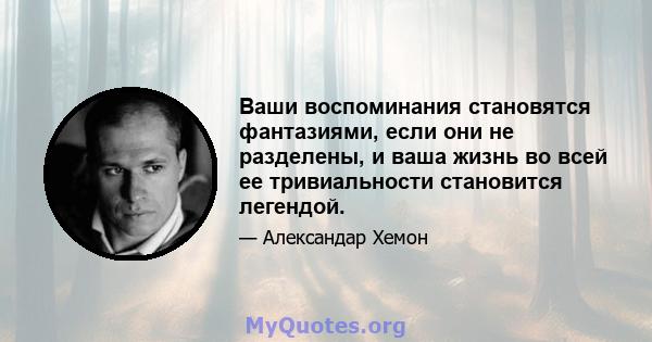 Ваши воспоминания становятся фантазиями, если они не разделены, и ваша жизнь во всей ее тривиальности становится легендой.