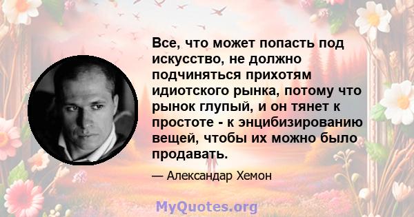 Все, что может попасть под искусство, не должно подчиняться прихотям идиотского рынка, потому что рынок глупый, и он тянет к простоте - к энцибизированию вещей, чтобы их можно было продавать.