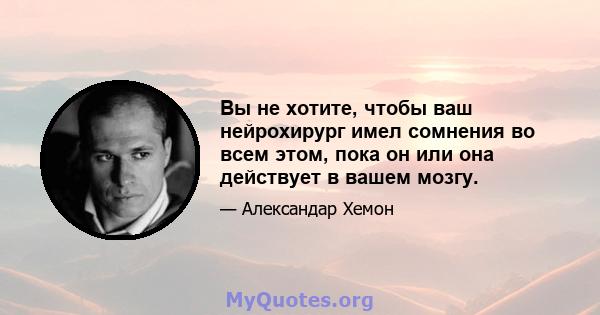 Вы не хотите, чтобы ваш нейрохирург имел сомнения во всем этом, пока он или она действует в вашем мозгу.