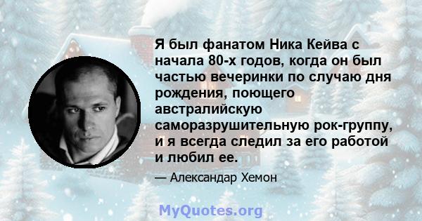 Я был фанатом Ника Кейва с начала 80-х годов, когда он был частью вечеринки по случаю дня рождения, поющего австралийскую саморазрушительную рок-группу, и я всегда следил за его работой и любил ее.