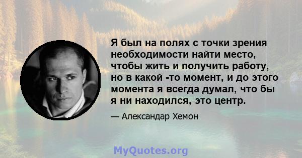 Я был на полях с точки зрения необходимости найти место, чтобы жить и получить работу, но в какой -то момент, и до этого момента я всегда думал, что бы я ни находился, это центр.