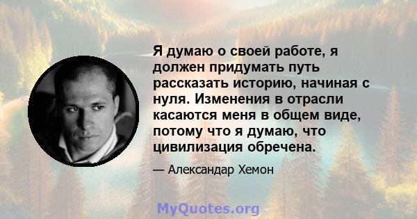 Я думаю о своей работе, я должен придумать путь рассказать историю, начиная с нуля. Изменения в отрасли касаются меня в общем виде, потому что я думаю, что цивилизация обречена.