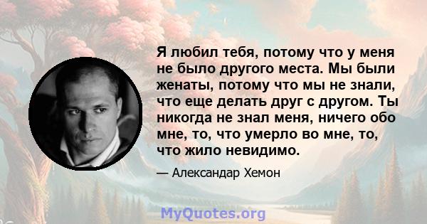 Я любил тебя, потому что у меня не было другого места. Мы были женаты, потому что мы не знали, что еще делать друг с другом. Ты никогда не знал меня, ничего обо мне, то, что умерло во мне, то, что жило невидимо.