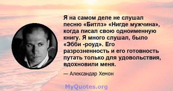 Я на самом деле не слушал песню «Битлз» «Нигде мужчина», когда писал свою одноименную книгу. Я много слушал, было «Эбби -роуд». Его разрозненность и его готовность путать только для удовольствия, вдохновили меня.