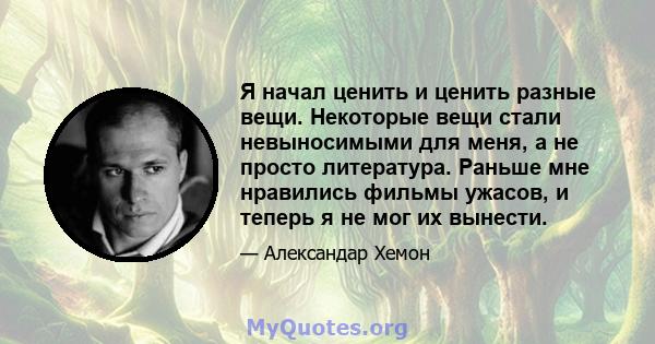 Я начал ценить и ценить разные вещи. Некоторые вещи стали невыносимыми для меня, а не просто литература. Раньше мне нравились фильмы ужасов, и теперь я не мог их вынести.